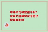 零弗灵芝破壁孢子粉？金奥力牌破壁灵芝孢子粉是真的吗