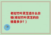 老挝竹叶灵芝适什么价格(老挝竹叶灵芝的价格是多少？)