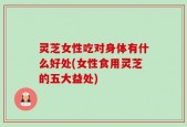 灵芝女性吃对身体有什么好处(女性食用灵芝的五大益处)