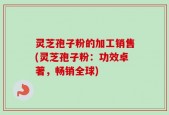 灵芝孢子粉的加工销售(灵芝孢子粉：功效卓著，畅销全球)