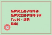 品牌灵芝孢子粉排名(品牌灵芝孢子粉排行榜Top10 - 选购指南)