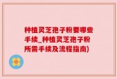 种植灵芝孢子粉要哪些手续_种植灵芝孢子粉所需手续及流程指南)