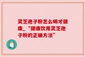 灵芝孢子粉怎么喝才健康_“健康饮用灵芝孢子粉的正确方法”
