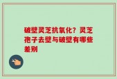 破壁灵芝抗氧化？灵芝孢子去壁与破壁有哪些差别