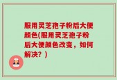 服用灵芝孢子粉后大便颜色(服用灵芝孢子粉后大便颜色改变，如何解决？)