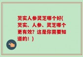 芡实人参灵芝哪个好(芡实、人参、灵芝哪个更有效？这是你需要知道的！)