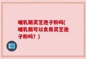哺乳期灵芝孢子粉吗(哺乳期可以食用灵芝孢子粉吗？)