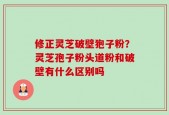 修正灵芝破壁狍子粉？灵芝孢子粉头道粉和破壁有什么区别吗