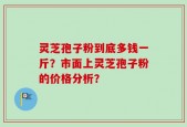 灵芝孢子粉到底多钱一斤？市面上灵芝孢子粉的价格分析？