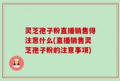 灵芝孢子粉直播销售得注意什么(直播销售灵芝孢子粉的注意事项)