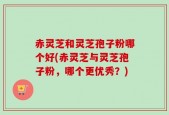 赤灵芝和灵芝孢子粉哪个好(赤灵芝与灵芝孢子粉，哪个更优秀？)