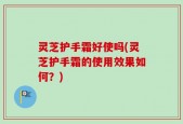 灵芝护手霜好使吗(灵芝护手霜的使用效果如何？)