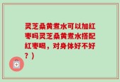 灵芝桑黄煮水可以加红枣吗灵芝桑黄煮水搭配红枣喝，对身体好不好？)