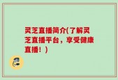 灵芝直播简介(了解灵芝直播平台，享受健康直播！)