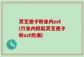 灵芝孢子粉业内zst(行业内掀起灵芝孢子粉zst热潮)
