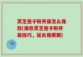 灵芝孢子粉开袋怎么保存(保存灵芝孢子粉开袋技巧，延长保质期)
