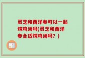 灵芝和西洋参可以一起炖鸡汤吗(灵芝和西洋参合适炖鸡汤吗？)