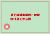 灵芝破壁疱菌粉？破壁机打灵芝怎么做