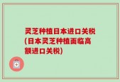 灵芝种植日本进口关税(日本灵芝种植面临高额进口关税)