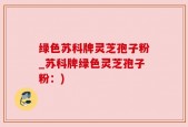 绿色苏科牌灵芝孢子粉_苏科牌绿色灵芝孢子粉：)