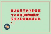 网店卖灵芝孢子粉需要什么证件(网店销售灵芝孢子粉需要哪些证件？)