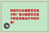 肾癌可以吃破壁灵芝孢子粉？探讨破壁灵芝孢子粉在肾癌治疗中的作用？