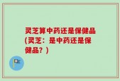 灵芝算中药还是保健品(灵芝：是中药还是保健品？)
