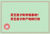 灵芝孢子粉养殖基地？灵芝孢子粉产地排行榜