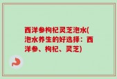 西洋参枸杞灵芝泡水(泡水养生的好选择：西洋参、枸杞、灵芝)