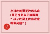 小孩吃的灵芝片怎么吃(灵芝片怎么正确服用？孩子吃灵芝片该注意哪些问题？)