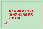 北长灵破壁灵芝孢子粉(北长灵推出高品质灵芝孢子粉)