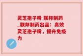 灵芝孢子粉 联邦制药_联邦制药出品：高效灵芝孢子粉，提升免疫力