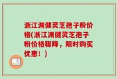 浙江渊健灵芝孢子粉价格(浙江渊健灵芝孢子粉价格骤降，限时购买优惠！)