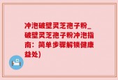 冲泡破壁灵芝孢子粉_破壁灵芝孢子粉冲泡指南：简单步骤解锁健康益处)