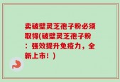 卖破壁灵芝孢子粉必须取得(破壁灵芝孢子粉：强效提升免疫力，全新上市！)