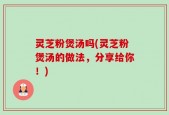 灵芝粉煲汤吗(灵芝粉煲汤的做法，分享给你！)