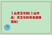 矷山灵芝石斛(矷山珍品：灵芝石斛带来健康福祉)