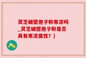 灵芝破壁孢子粉寒凉吗_灵芝破壁孢子粉是否具有寒凉属性？)
