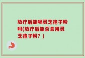 放疗后能喝灵芝孢子粉吗(放疗后能否食用灵芝孢子粉？)
