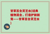 甘草百合灵芝水(经典植物混合，打造护肤新宠——甘草百合灵芝水)