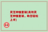 灵芝种植套装(高效灵芝种植套装，助您轻松上手)