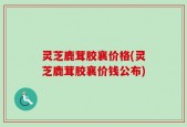 灵芝鹿茸胶襄价格(灵芝鹿茸胶襄价钱公布)