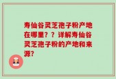寿仙谷灵芝孢子粉产地在哪里？？详解寿仙谷灵芝孢子粉的产地和来源？