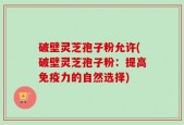 破壁灵芝孢子粉允许(破壁灵芝孢子粉：提高免疫力的自然选择)