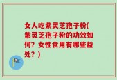 女人吃紫灵芝孢子粉(紫灵芝孢子粉的功效如何？女性食用有哪些益处？)