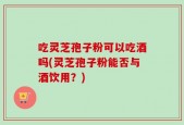 吃灵芝孢子粉可以吃酒吗(灵芝孢子粉能否与酒饮用？)