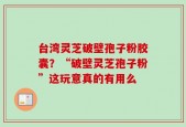 台湾灵芝破壁孢子粉胶囊？“破壁灵芝孢子粉”这玩意真的有用么