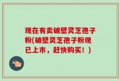现在有卖破壁灵芝孢子粉(破壁灵芝孢子粉现已上市，赶快购买！)