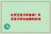 吃灵芝孢子粉查病？灵芝孢子粉对血糖的影响