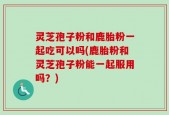 灵芝孢子粉和鹿胎粉一起吃可以吗(鹿胎粉和灵芝孢子粉能一起服用吗？)